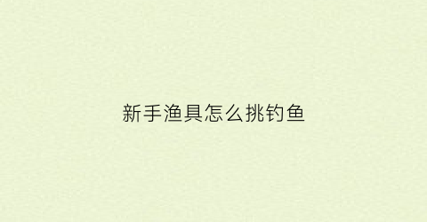 新手渔具怎么挑钓鱼(新手怎么选择钓鱼用品)
