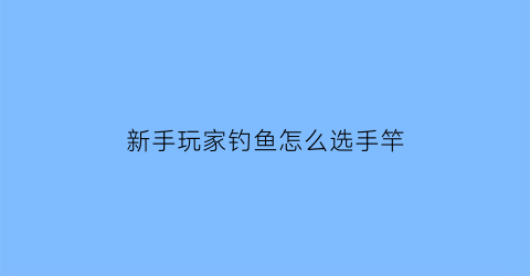 “新手玩家钓鱼怎么选手竿(新手钓鱼怎么选鱼竿)