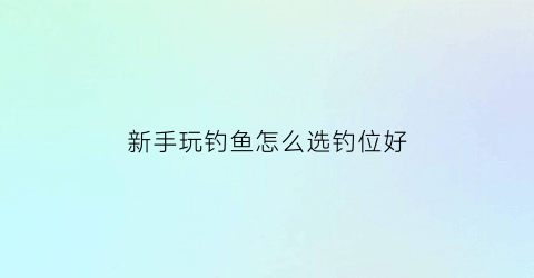 新手玩钓鱼怎么选钓位好(新手玩钓鱼怎么选钓位好的)