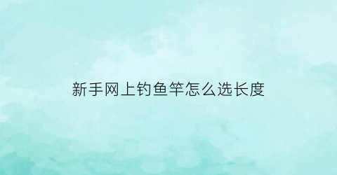 新手网上钓鱼竿怎么选长度(从网上买鱼竿怎么选调)