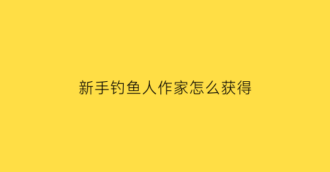 “新手钓鱼人作家怎么获得(新手钓鱼人作者)