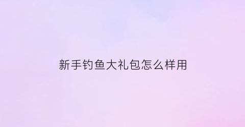新手钓鱼大礼包怎么样用(钓鱼大礼包分别都有什么)