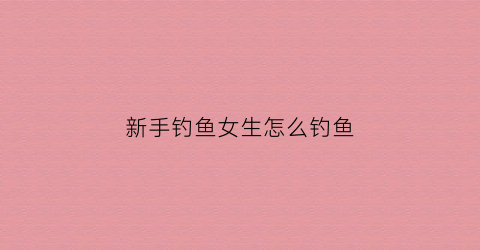 新手钓鱼女生怎么钓鱼(新手钓鱼女生怎么钓鱼的)