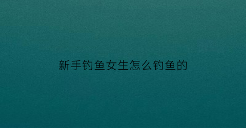 新手钓鱼女生怎么钓鱼的(新手钓鱼女生怎么钓鱼的视频)