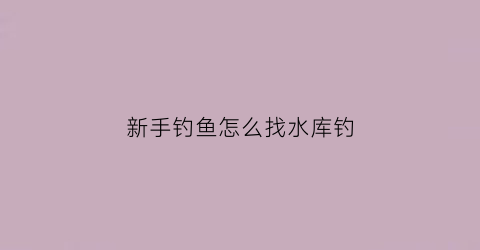 新手钓鱼怎么找水库钓(新手钓鱼怎么找水库钓点)