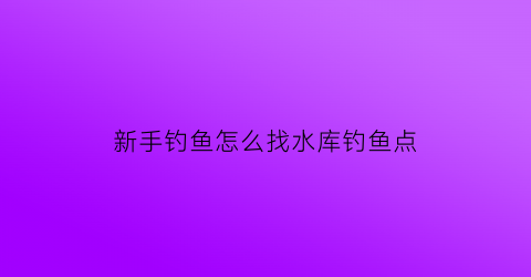 新手钓鱼怎么找水库钓鱼点(怎样才能在水库钓到更多的鱼)