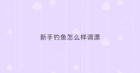 新手钓鱼怎么样调漂(新手钓鱼怎么调漂视频教程)
