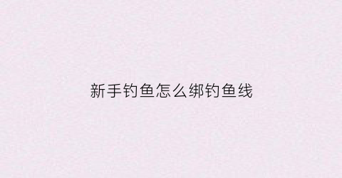 新手钓鱼怎么绑钓鱼线(新手钓鱼怎么绑钓鱼线视频)