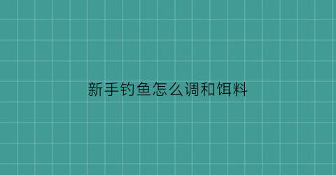 新手钓鱼怎么调和饵料(新手钓鱼怎么调和饵料配比)