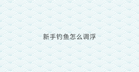 新手钓鱼怎么调浮(新手钓鱼怎么调浮漂最好)