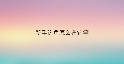 新手钓鱼怎么选钓竿(新手钓鱼选杆)