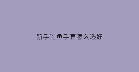 新手钓鱼手套怎么选好(钓鱼手套价格及图片)
