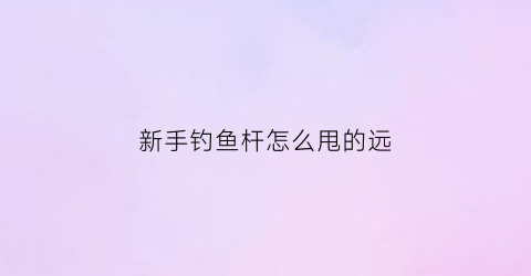 新手钓鱼杆怎么甩的远(钓鱼竿怎么抛出去)