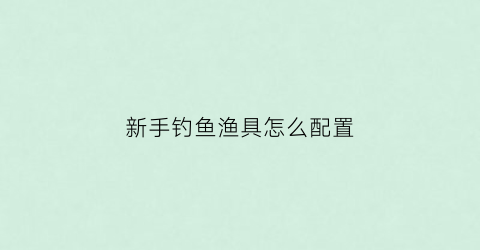 新手钓鱼渔具怎么配置(新手渔具选择)