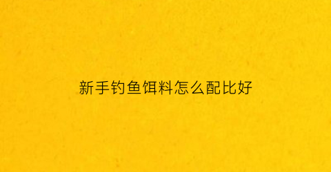 新手钓鱼饵料怎么配比好(新手钓鱼鱼饵怎么配)