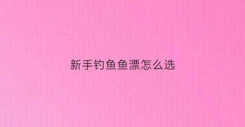新手钓鱼鱼漂怎么选(新手钓鱼如何选漂)