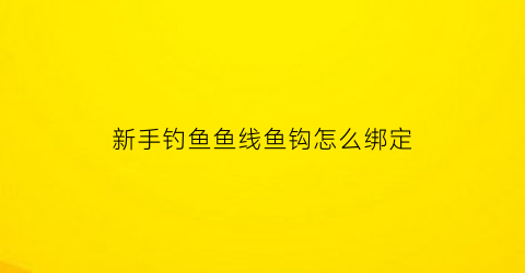 新手钓鱼鱼线鱼钩怎么绑定(钩鱼线怎么绑到鱼竿上视频)