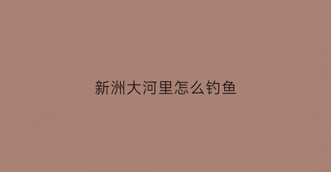 新洲大河里怎么钓鱼(新洲河钓鱼的地方)