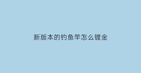 新版本的钓鱼竿怎么镀金(鱼竿怎么脱漆)