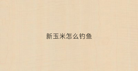 新玉米怎么钓鱼(玉米怎么钓鱼钓浮还是沉底)