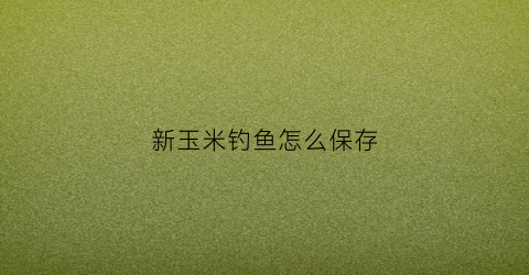 新玉米钓鱼怎么保存(新玉米钓鱼怎么保存好)