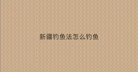 新疆钓鱼法怎么钓鱼(新疆钓鱼法怎么钓鱼的)