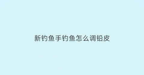 新钓鱼手钓鱼怎么调铅皮(新手钓鱼怎么调漂视频)