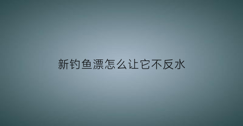 “新钓鱼漂怎么让它不反水(新买的鱼漂怎么安装)