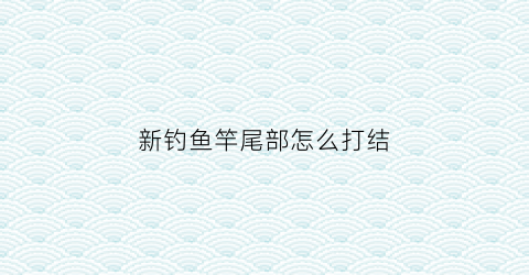 新钓鱼竿尾部怎么打结(鱼竿尾线怎么安装)