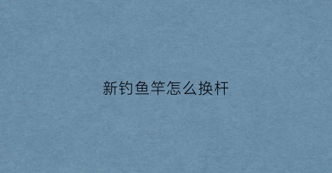 新钓鱼竿怎么换杆(新的钓鱼竿怎么安装)