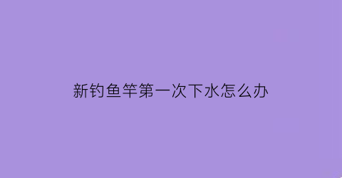 新钓鱼竿第一次下水怎么办(新鱼竿下水看日子吗)