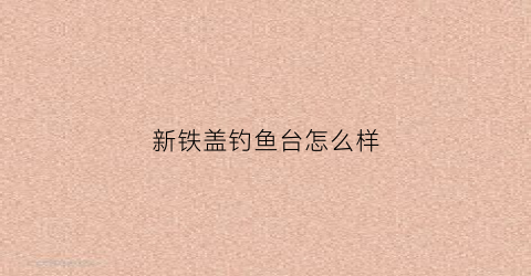 新铁盖钓鱼台怎么样(铁盖钓鱼台怎么样值得买吗)