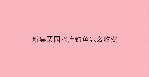 新集栗园水库钓鱼怎么收费(栗埇水库)