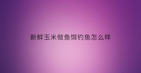 “新鲜玉米做鱼饵钓鱼怎么样(鲜玉米制作钓鱼饵的方法)