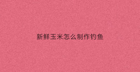 新鲜玉米怎么制作钓鱼(新鲜玉米怎么制作钓鱼窝料)