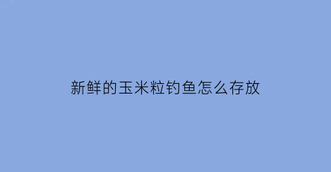 “新鲜的玉米粒钓鱼怎么存放(新鲜玉米粒怎样长期保存钓鱼)