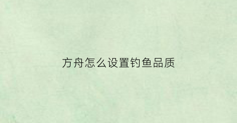 方舟怎么设置钓鱼品质(方舟钓鱼怎么钓到好东西)