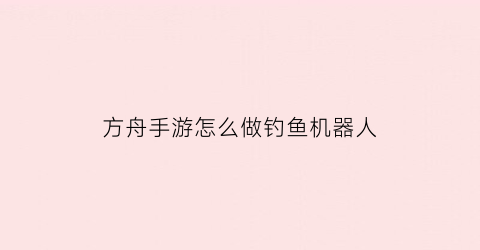 “方舟手游怎么做钓鱼机器人(方舟钓鱼机制)