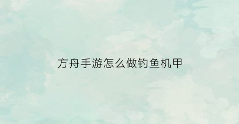 方舟手游怎么做钓鱼机甲(方舟钓鱼工具怎么用)