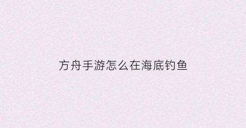 “方舟手游怎么在海底钓鱼(方舟手游海底怎么玩)