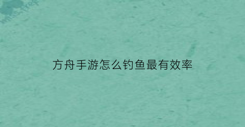 方舟手游怎么钓鱼最有效率(方舟手游怎么钓大鱼)