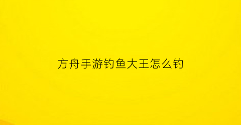 “方舟手游钓鱼大王怎么钓(方舟钓鱼)