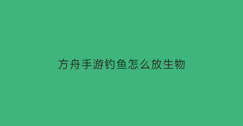 “方舟手游钓鱼怎么放生物(方舟生存进化手游怎么钓鱼东西才好)