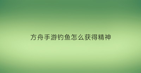 “方舟手游钓鱼怎么获得精神(方舟手游钓鱼奖励有什么)