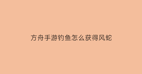 方舟手游钓鱼怎么获得风蛇(方舟手游单机怎么抓风神)