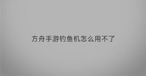 方舟手游钓鱼机怎么用不了(方舟手游钓不到鱼)