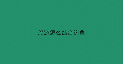 旅游怎么结合钓鱼(旅游垂钓的一好去处)