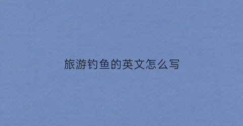 旅游钓鱼的英文怎么写(钓鱼去钓鱼的英文)