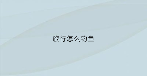 旅行怎么钓鱼(旅行怎么做攻略)
