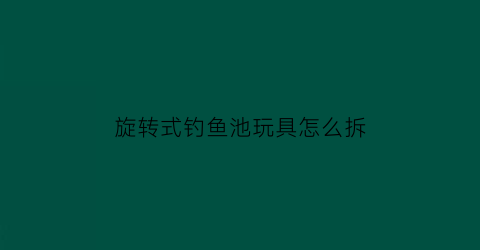 旋转式钓鱼池玩具怎么拆(旋转鱼钩怎么用)